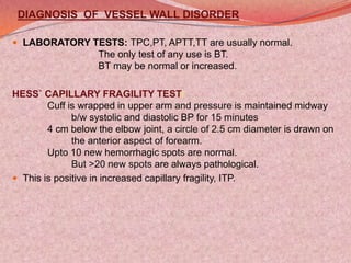 DIAGNOSIS OF VESSEL WALL DISORDER
 LABORATORY TESTS: TPC,PT, APTT,TT are usually normal.
The only test of any use is BT.
BT may be normal or increased.
HESS` CAPILLARY FRAGILITY TEST:
Cuff is wrapped in upper arm and pressure is maintained midway
b/w systolic and diastolic BP for 15 minutes.
4 cm below the elbow joint, a circle of 2.5 cm diameter is drawn on
the anterior aspect of forearm.
Upto 10 new hemorrhagic spots are normal.
But >20 new spots are always pathological.
 This is positive in increased capillary fragility, ITP.
 