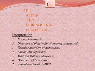 1
PT-N
APTT-N
TT-N
FIBRINOGEN-N
PLATELET-N
Interpretation
1. Normal hemostasis.
2. Disorders of platelet function(cong or acquired).
3. Vascular disorders of hemostasis.
4. Factor XIII deficiency.
5. Mild von Willebrand disease.
6. Disorder of fibrinolysis.
7. Administration of LMWH.
 