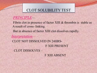 CLOT SOLUBILITY TEST
PRINCIPLE—
Fibrin clot in presence of factor XIII & thrombin is stable as
A result of cross- linking.
But in absence of factor XIII clot dissolves rapidly.
Interpretation—
CLOT NOT DISSOLVED IN 24HRS-
F XIII PRESENT
CLOT DISSOLVES –
F XIII ABSENT
 