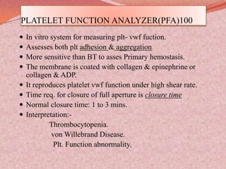 PLATELET FUNCTION ANALYZER(PFA)100
 In vitro system for measuring plt- vwf fuction.
 Assesses both plt adhesion & aggregation
 More sensitive than BT to asses Primary hemostasis.
 The membrane is coated with collagen & epinephrine or
collagen & ADP.
 It reproduces platelet vwf function under high shear rate.
 Time req. for closure of full aperture is closure time
 Normal closure time: 1 to 3 mins.
 Interpretation:-
Thrombocytopenia.
von Willebrand Disease.
Plt. Function abnormality.
 