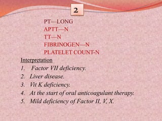 2
PT—LONG
APTT—N
TT—N
FIBRINOGEN—N
PLATELET COUNT-N
Interpretation
1. Factor VII deficiency.
2. Liver disease.
3. Vit K deficiency.
4. At the start of oral anticoagulant therapy.
5. Mild deficiency of Factor II, V, X.
 