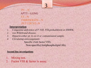 3
PT—N
APTT—LONG
TT—N
FIBRINOGEN—N
PLT COUNT--N
Interpretation
1. Congenital deficiency of F VIII, FIX,prekallikrein or HMWK.
2. von Willebrand disease.
3. Heparin-either pt. Is on t/t or contaminated sample.
4. Circulating anticoagulants-
Specific (Anti factor VIII).
Non-specific(Antiphospholipid Ab).
Second line investigations
1. Mixing test.
2. Factor VIII & factor ix assay.
 