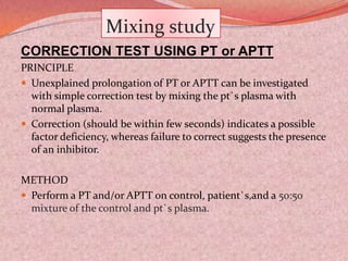 Mixing study
CORRECTION TEST USING PT or APTT
PRINCIPLE
 Unexplained prolongation of PT or APTT can be investigated
with simple correction test by mixing the pt`s plasma with
normal plasma.
 Correction (should be within few seconds) indicates a possible
factor deficiency, whereas failure to correct suggests the presence
of an inhibitor.
METHOD
 Perform a PT and/or APTT on control, patient`s,and a 50:50
mixture of the control and pt`s plasma.
 