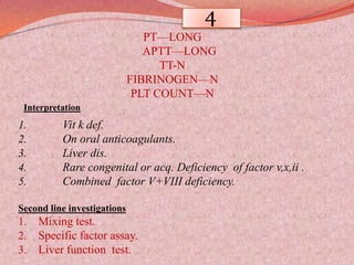 4
PT—LONG
APTT—LONG
TT-N
FIBRINOGEN—N
PLT COUNT—N
Interpretation
1. Vit k def.
2. On oral anticoagulants.
3. Liver dis.
4. Rare congenital or acq. Deficiency of factor v,x,ii .
5. Combined factor V+VIII deficiency.
Second line investigations
1. Mixing test.
2. Specific factor assay.
3. Liver function test.
 