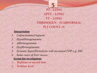 5
PT—LONG
APTT—LONG
TT—LONG
FIBRINOGEN—N/ABNORMAL
PLT COUNT--N
Interpretation
1. Unfractionated heparin
2. Hypofibinogenaemia
3. Afibrinogenemia
4. Dysfibrinogenemia
5. Systemic hyperfibrinolysis with increased FDP e.g. DIC
6. Some cases of liver disease.
Second line investigations
1. Replitase or ancord time
2. D-dimer level.
 