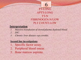 6
PT-LONG
APTT-LONG
TT-N
FIBRINOGEN-N/LOW
PLT COUNT-LOW
Interpretation
1. Massive transfusion of stored/plasma depleted blood.
2. DIC.
3. Chronic liver disease esp.cirrohis.
Second line investigations
1. Specific factor assay.
2. Peripheral blood smear.
3. Bone marrow aspirate.
 
