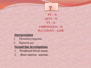 7
PT—N
APTT—N
TT—N
FIBRINOGEN—N
PLT COUNT—LOW
Interpretation
1. Thrombocytopenia.
2. Heparin use.
Second line investigations
1. Peripheral blood smear.
2. Bone marrow aspirate.
 