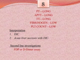 8
PT—LONG
APTT—LONG
TT—LONG
FIBRINOGEN—LOW
PLT COUNT—LOW
Interpretation
1. DIC
2. Acute liver necrosis with DIC.
Second line investigations
FDP or D-Dimer assay.
 