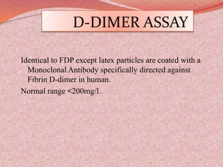D-DIMER ASSAY
Identical to FDP except latex particles are coated with a
Monoclonal Antibody specifically directed against
Fibrin D-dimer in human.
Normal range <200mg/l.
 