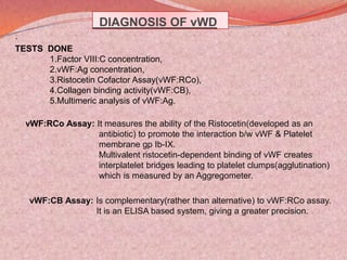 DIAGNOSIS OF vWD
.
TESTS DONE
1.Factor VIII:C concentration,
2.vWF:Ag concentration,
3.Ristocetin Cofactor Assay(vWF:RCo),
4.Collagen binding activity(vWF:CB),
5.Multimeric analysis of vWF:Ag.
vWF:RCo Assay: It measures the ability of the Ristocetin(developed as an
antibiotic) to promote the interaction b/w vWF & Platelet
membrane gp Ib-IX.
Multivalent ristocetin-dependent binding of vWF creates
interplatelet bridges leading to platelet clumps(agglutination)
which is measured by an Aggregometer.
vWF:CB Assay: Is complementary(rather than alternative) to vWF:RCo assay.
It is an ELISA based system, giving a greater precision.
 