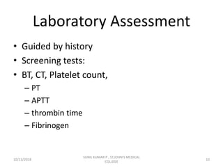 Laboratory Assessment
• Guided by history
• Screening tests:
• BT, CT, Platelet count,
– PT
– APTT
– thrombin time
– Fibrinogen
10/13/2018 10
SUNIL KUMAR P , ST.JOHN'S MEDICAL
COLLEGE
 