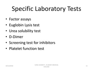 Specific Laboratory Tests
• Factor assays
• Euglobin Lysis test
• Urea solubility test
• D-Dimer
• Screening test for inhibitors
• Platelet function test
10/13/2018 12
SUNIL KUMAR P , ST.JOHN'S MEDICAL
COLLEGE
 