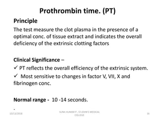 Prothrombin time. (PT)
Principle
The test measure the clot plasma in the presence of a
optimal conc. of tissue extract and indicates the overall
deficiency of the extrinsic clotting factors
Clinical Significance –
 PT reflects the overall efficiency of the extrinsic system.
 Most sensitive to changes in factor V, VII, X and
fibrinogen conc.
Normal range - 10 -14 seconds.
.
10/13/2018 16
SUNIL KUMAR P , ST.JOHN'S MEDICAL
COLLEGE
 