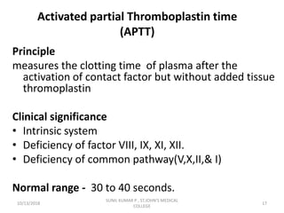 Activated partial Thromboplastin time
(APTT)
Principle
measures the clotting time of plasma after the
activation of contact factor but without added tissue
thromoplastin
Clinical significance
• Intrinsic system
• Deficiency of factor VIII, IX, XI, XII.
• Deficiency of common pathway(V,X,II,& I)
Normal range - 30 to 40 seconds.
10/13/2018 17
SUNIL KUMAR P , ST.JOHN'S MEDICAL
COLLEGE
 