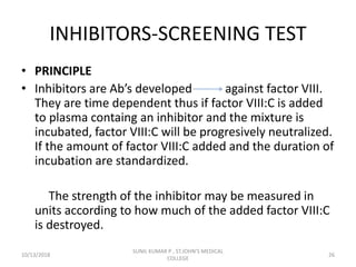 INHIBITORS-SCREENING TEST
• PRINCIPLE
• Inhibitors are Ab’s developed against factor VIII.
They are time dependent thus if factor VIII:C is added
to plasma containg an inhibitor and the mixture is
incubated, factor VIII:C will be progresively neutralized.
If the amount of factor VIII:C added and the duration of
incubation are standardized.
The strength of the inhibitor may be measured in
units according to how much of the added factor VIII:C
is destroyed.
10/13/2018 26
SUNIL KUMAR P , ST.JOHN'S MEDICAL
COLLEGE
 