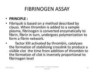 FIBRINOGEN ASSAY
• PRINCIPLE :
• Fibriquik is based on a method described by
clauss. When thrombin is added to a sample
plasma, fibrinogen is converted enzymatically to
fibrin, fibrin in turn, undergoes polymerization to
form a fibrin network.
• factor XIII activated by thrombin, catalyzes
the formation of stabilizing crosslink to produce a
visible clot the time from addition of thrombin to
the formation of clot is inversely proportional to
fibrinogen level
10/13/2018 29
SUNIL KUMAR P , ST.JOHN'S MEDICAL
COLLEGE
 