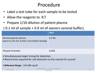 Procedure
• Label a test tube for each sample to be tested
• Allow the reagents to R.T
• Prepare 1/10 dilution of patient plasma
( 0.1 ml of sample + 0.9 ml of owners veronal buffer).
TEST
Diluted patients plasma
(warm to 37c for at leat 2 min before testing)
0.2 ML
Fibrquik thrombin 0.2ML
Simultaneously begin timing for detection
Record time required for clot detection to the nearest 01 second
Reference Range : 146-389 mg/dl
10/13/2018 31
SUNIL KUMAR P , ST.JOHN'S MEDICAL
COLLEGE
 