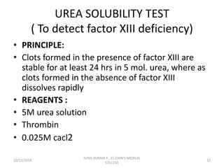UREA SOLUBILITY TEST
( To detect factor XIII deficiency)
• PRINCIPLE:
• Clots formed in the presence of factor XIII are
stable for at least 24 hrs in 5 mol. urea, where as
clots formed in the absence of factor XIII
dissolves rapidly
• REAGENTS :
• 5M urea solution
• Thrombin
• 0.025M cacl2
10/13/2018 32
SUNIL KUMAR P , ST.JOHN'S MEDICAL
COLLEGE
 
