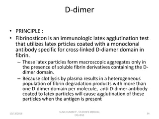 D-dimer
• PRINCIPLE :
• Fibrinosticon is an immunologic latex agglutination test
that utilizes latex prticles coated with a monoclonal
antibody specific for cross-linked D-diamer domain in
fibrin.
– These latex particles form macroscopic aggregates only in
the presence of soluble fibrin derivatives containing the D-
dimer domain.
– Because clot lysis by plasma results in a heterogeneous
population of fibrin degradation products with more than
one D-dimer domain per molecule, anti D-dimer antibody
coated to latex particles will cause agglutination of these
particles when the antigen is present
10/13/2018 34
SUNIL KUMAR P , ST.JOHN'S MEDICAL
COLLEGE
 
