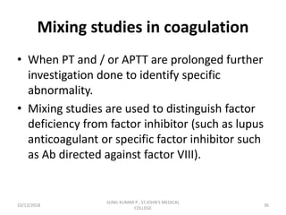 Mixing studies in coagulation
• When PT and / or APTT are prolonged further
investigation done to identify specific
abnormality.
• Mixing studies are used to distinguish factor
deficiency from factor inhibitor (such as lupus
anticoagulant or specific factor inhibitor such
as Ab directed against factor VIII).
10/13/2018 36
SUNIL KUMAR P , ST.JOHN'S MEDICAL
COLLEGE
 
