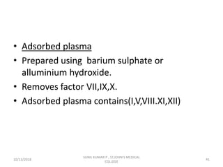 • Adsorbed plasma
• Prepared using barium sulphate or
alluminium hydroxide.
• Removes factor VII,IX,X.
• Adsorbed plasma contains(I,V,VIII.XI,XII)
10/13/2018 41
SUNIL KUMAR P , ST.JOHN'S MEDICAL
COLLEGE
 