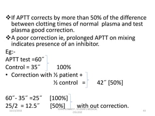 If APTT corrects by more than 50% of the difference
between clotting times of normal plasma and test
plasma good correction.
A poor correction ie, prolonged APTT on mixing
indicates presence of an inhibitor.
Eg:-
APTT test =60˝
Control = 35˝ 100%
• Correction with ½ patient +
½ control = 42˝ [50%]
60˝- 35˝ =25˝ [100%]
25/2 = 12.5˝ [50%] with out correction.
10/13/2018 43
SUNIL KUMAR P , ST.JOHN'S MEDICAL
COLLEGE
 