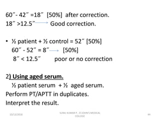 60˝- 42˝ =18˝ [50%] after correction.
18˝ >12.5˝ Good correction.
• ½ patient + ½ control = 52˝ [50%]
60˝ - 52˝ = 8˝ [50%]
8˝ < 12.5˝ poor or no correction
2) Using aged serum.
½ patient serum + ½ aged serum.
Perform PT/APTT in duplicates.
Interpret the result.
10/13/2018 44
SUNIL KUMAR P , ST.JOHN'S MEDICAL
COLLEGE
 