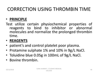 CORRECTION USING THROMBIN TIME
• PRINCIPLE
Test utilize certain physiochemical properties of
reagents to bind to inhibitor or abnormal
molecules and normalize the prolonged thrombin
time.
• REAGENTS
• patient’s and control platelet poor plasma.
• Protamine sulphate 1% and 10% in 9g/L NaCl.
• Toluidine blue 0.05g in 100mL of 9g/L NaCl.
• Bovine thrombin.
10/13/2018 46
SUNIL KUMAR P , ST.JOHN'S MEDICAL
COLLEGE
 