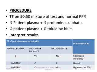 • PROCEDURE
• TT on 50:50 mixture of test and normal PPP.
• ½ Patient plasma + ½ protamine sulphate.
• ½ patient plasma + ½ toluidine blue.
• Interpret results
TT of test plasma corrected with
INTERPRETATION
NORMAL PLASMA PROTAMINE
SULPHATE
TOLUIDINE BLUE
C NC NC Fibrinogen
deficiency
VARIABLE C C Heparin
VARIABLE C NC High conc: of FDP10/13/2018 47
SUNIL KUMAR P , ST.JOHN'S MEDICAL
COLLEGE
 