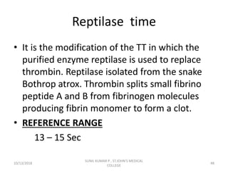 Reptilase time
• It is the modification of the TT in which the
purified enzyme reptilase is used to replace
thrombin. Reptilase isolated from the snake
Bothrop atrox. Thrombin splits small fibrino
peptide A and B from fibrinogen molecules
producing fibrin monomer to form a clot.
• REFERENCE RANGE
13 – 15 Sec
10/13/2018 48
SUNIL KUMAR P , ST.JOHN'S MEDICAL
COLLEGE
 