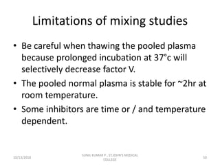 Limitations of mixing studies
• Be careful when thawing the pooled plasma
because prolonged incubation at 37°c will
selectively decrease factor V.
• The pooled normal plasma is stable for ~2hr at
room temperature.
• Some inhibitors are time or / and temperature
dependent.
10/13/2018 50
SUNIL KUMAR P , ST.JOHN'S MEDICAL
COLLEGE
 