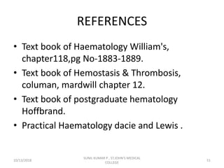 REFERENCES
• Text book of Haematology William's,
chapter118,pg No-1883-1889.
• Text book of Hemostasis & Thrombosis,
columan, mardwill chapter 12.
• Text book of postgraduate hematology
Hoffbrand.
• Practical Haematology dacie and Lewis .
10/13/2018 51
SUNIL KUMAR P , ST.JOHN'S MEDICAL
COLLEGE
 