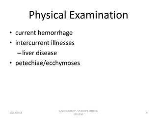 Physical Examination
• current hemorrhage
• intercurrent illnesses
–liver disease
• petechiae/ecchymoses
10/13/2018 8
SUNIL KUMAR P , ST.JOHN'S MEDICAL
COLLEGE
 