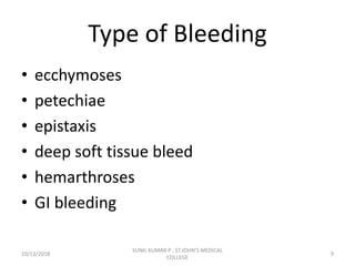 Type of Bleeding
• ecchymoses
• petechiae
• epistaxis
• deep soft tissue bleed
• hemarthroses
• GI bleeding
10/13/2018 9
SUNIL KUMAR P , ST.JOHN'S MEDICAL
COLLEGE
 
