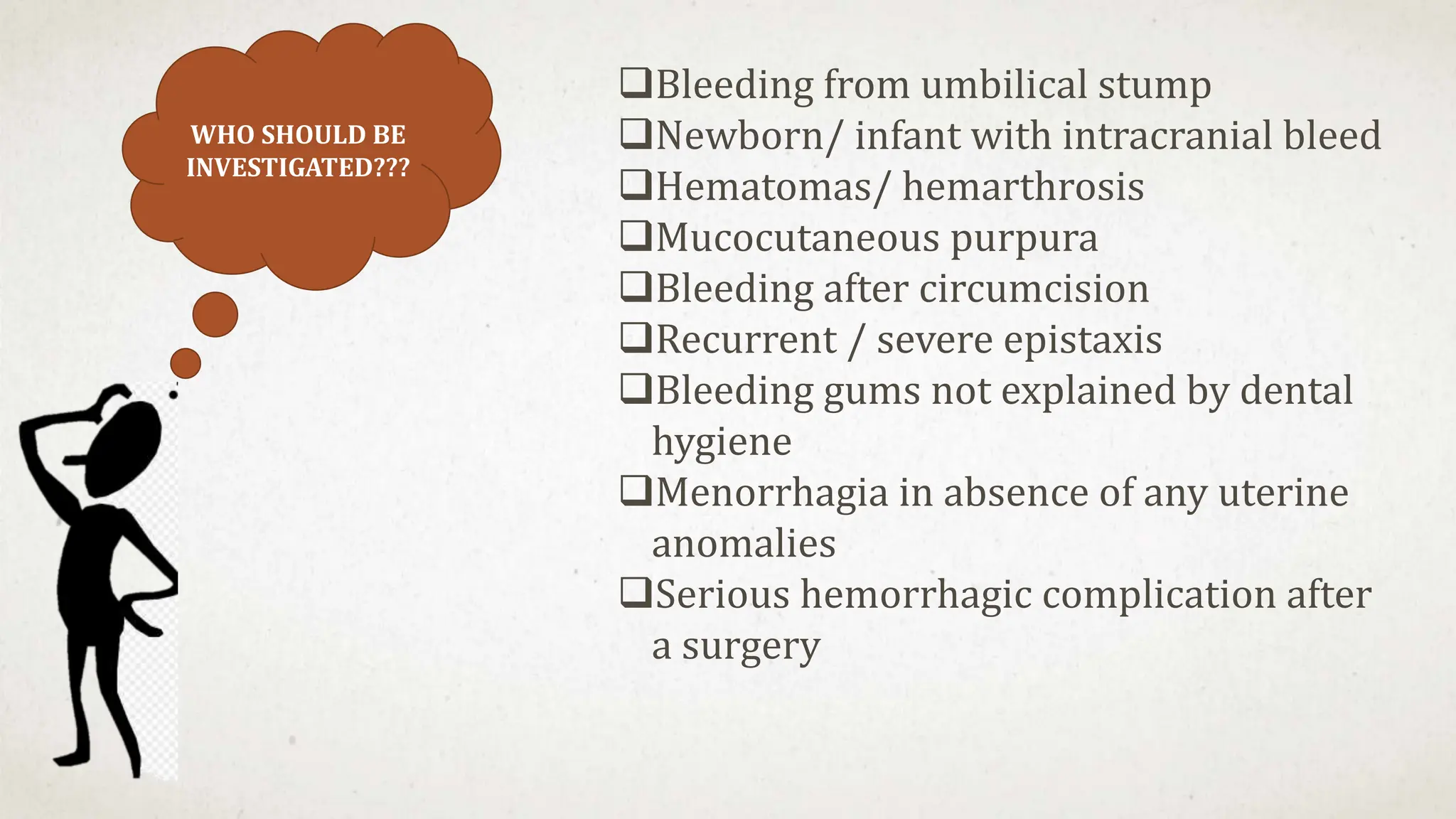 WHO SHOULD BE
INVESTIGATED???
Bleeding from umbilical stump
Newborn/ infant with intracranial bleed
Hematomas/ hemarthrosis
Mucocutaneous purpura
Bleeding after circumcision
Recurrent / severe epistaxis
Bleeding gums not explained by dental
hygiene
Menorrhagia in absence of any uterine
anomalies
Serious hemorrhagic complication after
a surgery
 