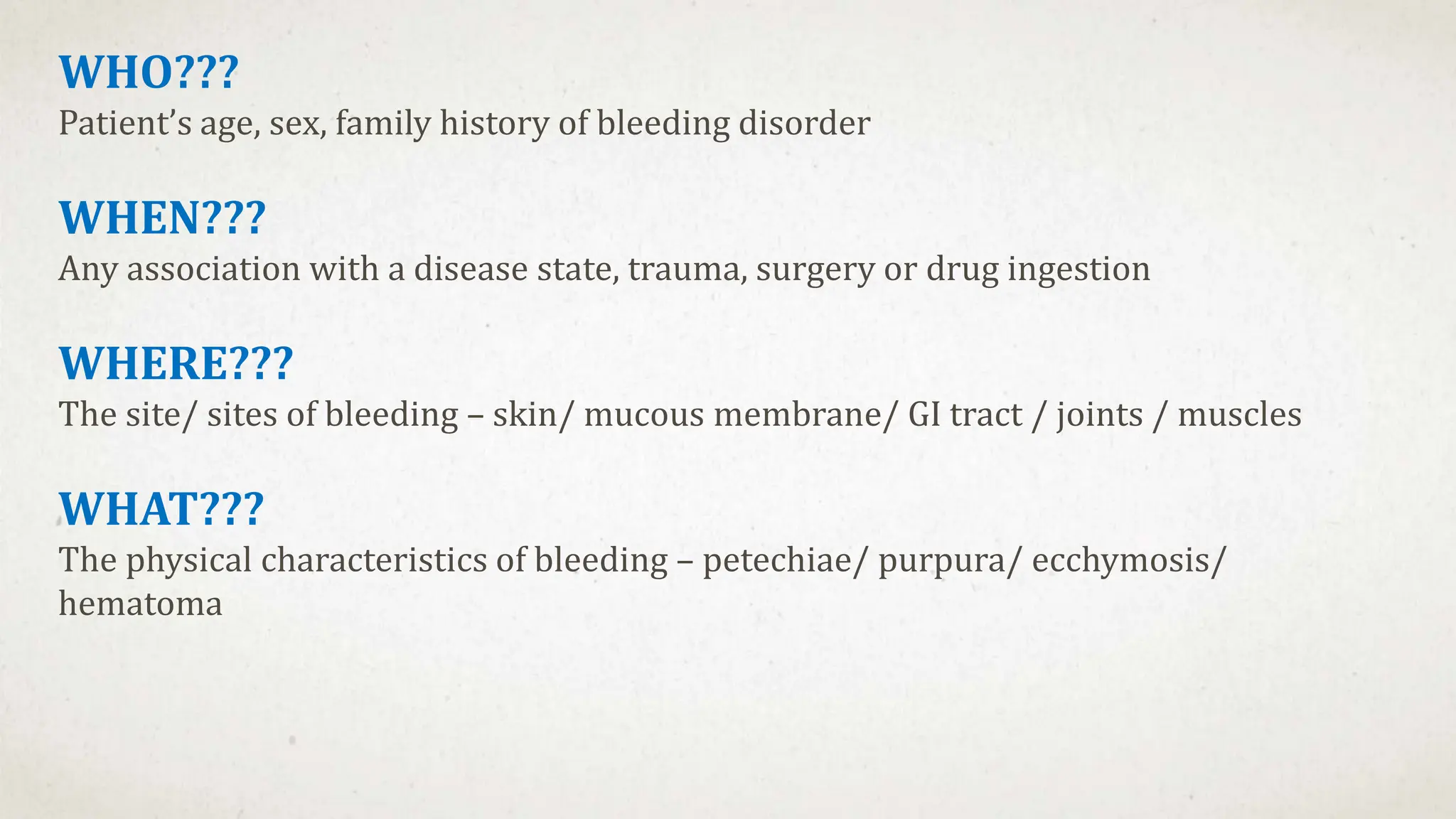 WHO???
Patient’s age, sex, family history of bleeding disorder
WHEN???
Any association with a disease state, trauma, surgery or drug ingestion
WHERE???
The site/ sites of bleeding – skin/ mucous membrane/ GI tract / joints / muscles
WHAT???
The physical characteristics of bleeding – petechiae/ purpura/ ecchymosis/
hematoma
 