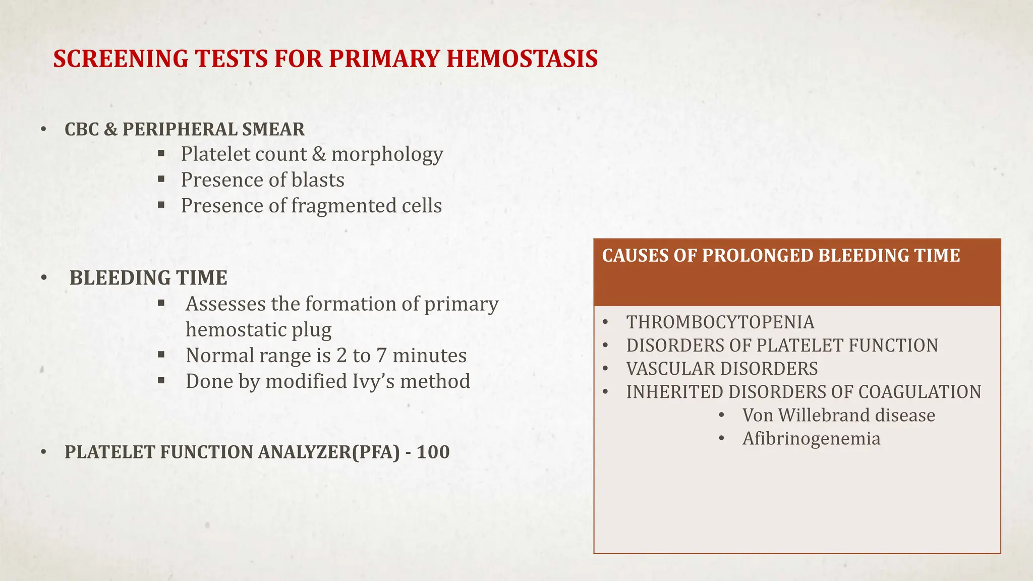 SCREENING TESTS FOR PRIMARY HEMOSTASIS
CAUSES OF PROLONGED BLEEDING TIME
• THROMBOCYTOPENIA
• DISORDERS OF PLATELET FUNCTION
• VASCULAR DISORDERS
• INHERITED DISORDERS OF COAGULATION
• Von Willebrand disease
• Afibrinogenemia
• CBC & PERIPHERAL SMEAR
 Platelet count & morphology
 Presence of blasts
 Presence of fragmented cells
• BLEEDING TIME
 Assesses the formation of primary
hemostatic plug
 Normal range is 2 to 7 minutes
 Done by modified Ivy’s method
• PLATELET FUNCTION ANALYZER(PFA) - 100
 