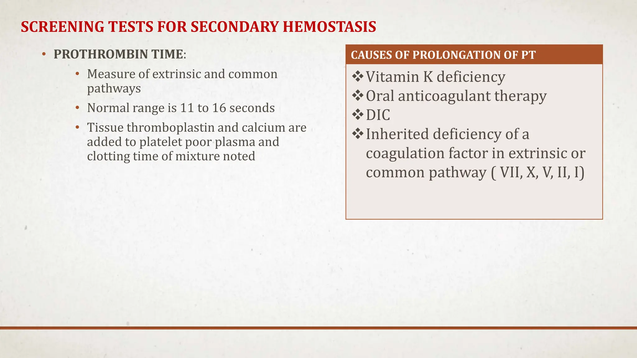SCREENING TESTS FOR SECONDARY HEMOSTASIS
• PROTHROMBIN TIME:
• Measure of extrinsic and common
pathways
• Normal range is 11 to 16 seconds
• Tissue thromboplastin and calcium are
added to platelet poor plasma and
clotting time of mixture noted
CAUSES OF PROLONGATION OF PT
Vitamin K deficiency
Oral anticoagulant therapy
DIC
Inherited deficiency of a
coagulation factor in extrinsic or
common pathway ( VII, X, V, II, I)
 
