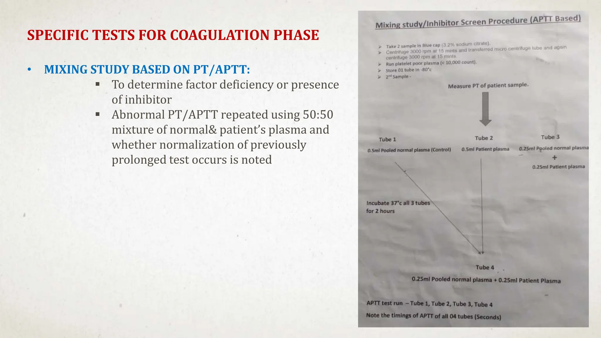SPECIFIC TESTS FOR COAGULATION PHASE
• MIXING STUDY BASED ON PT/APTT:
 To determine factor deficiency or presence
of inhibitor
 Abnormal PT/APTT repeated using 50:50
mixture of normal& patient’s plasma and
whether normalization of previously
prolonged test occurs is noted
 
