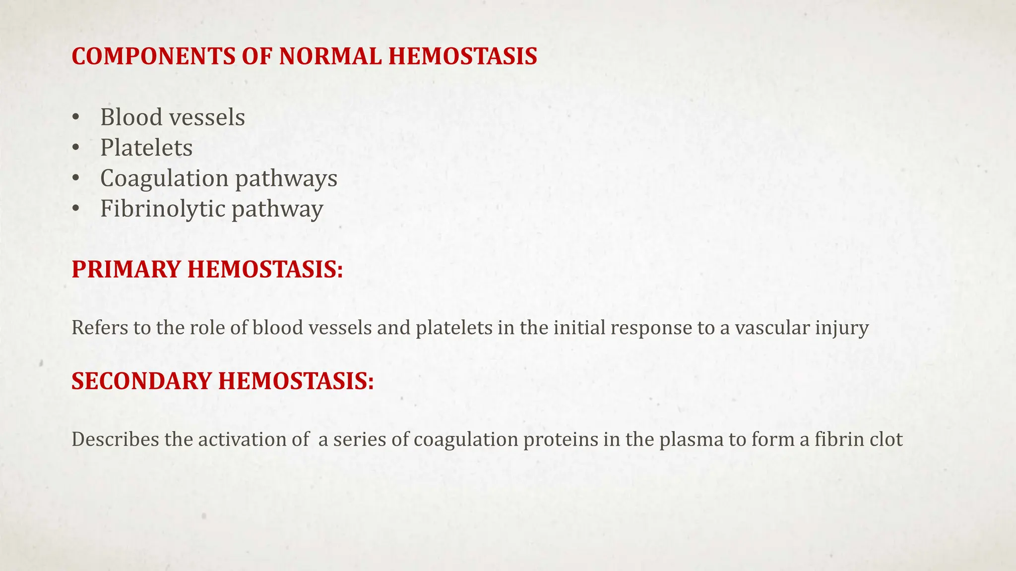 COMPONENTS OF NORMAL HEMOSTASIS
• Blood vessels
• Platelets
• Coagulation pathways
• Fibrinolytic pathway
PRIMARY HEMOSTASIS:
Refers to the role of blood vessels and platelets in the initial response to a vascular injury
SECONDARY HEMOSTASIS:
Describes the activation of a series of coagulation proteins in the plasma to form a fibrin clot
 