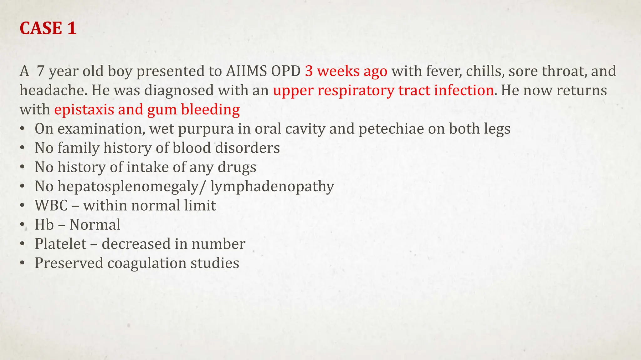 CASE 1
A 7 year old boy presented to AIIMS OPD 3 weeks ago with fever, chills, sore throat, and
headache. He was diagnosed with an upper respiratory tract infection. He now returns
with epistaxis and gum bleeding
• On examination, wet purpura in oral cavity and petechiae on both legs
• No family history of blood disorders
• No history of intake of any drugs
• No hepatosplenomegaly/ lymphadenopathy
• WBC – within normal limit
• Hb – Normal
• Platelet – decreased in number
• Preserved coagulation studies
 