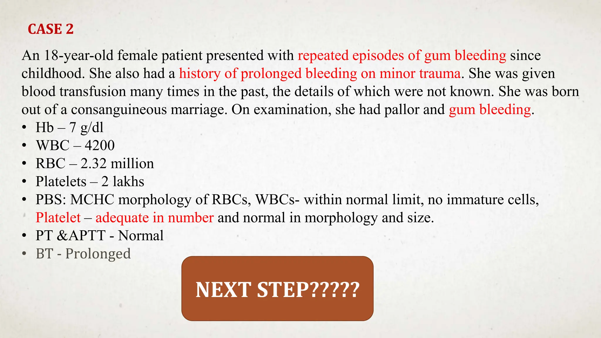 CASE 2
An 18-year-old female patient presented with repeated episodes of gum bleeding since
childhood. She also had a history of prolonged bleeding on minor trauma. She was given
blood transfusion many times in the past, the details of which were not known. She was born
out of a consanguineous marriage. On examination, she had pallor and gum bleeding.
• Hb – 7 g/dl
• WBC – 4200
• RBC – 2.32 million
• Platelets – 2 lakhs
• PBS: MCHC morphology of RBCs, WBCs- within normal limit, no immature cells,
Platelet – adequate in number and normal in morphology and size.
• PT &APTT - Normal
• BT - Prolonged
NEXT STEP?????
 