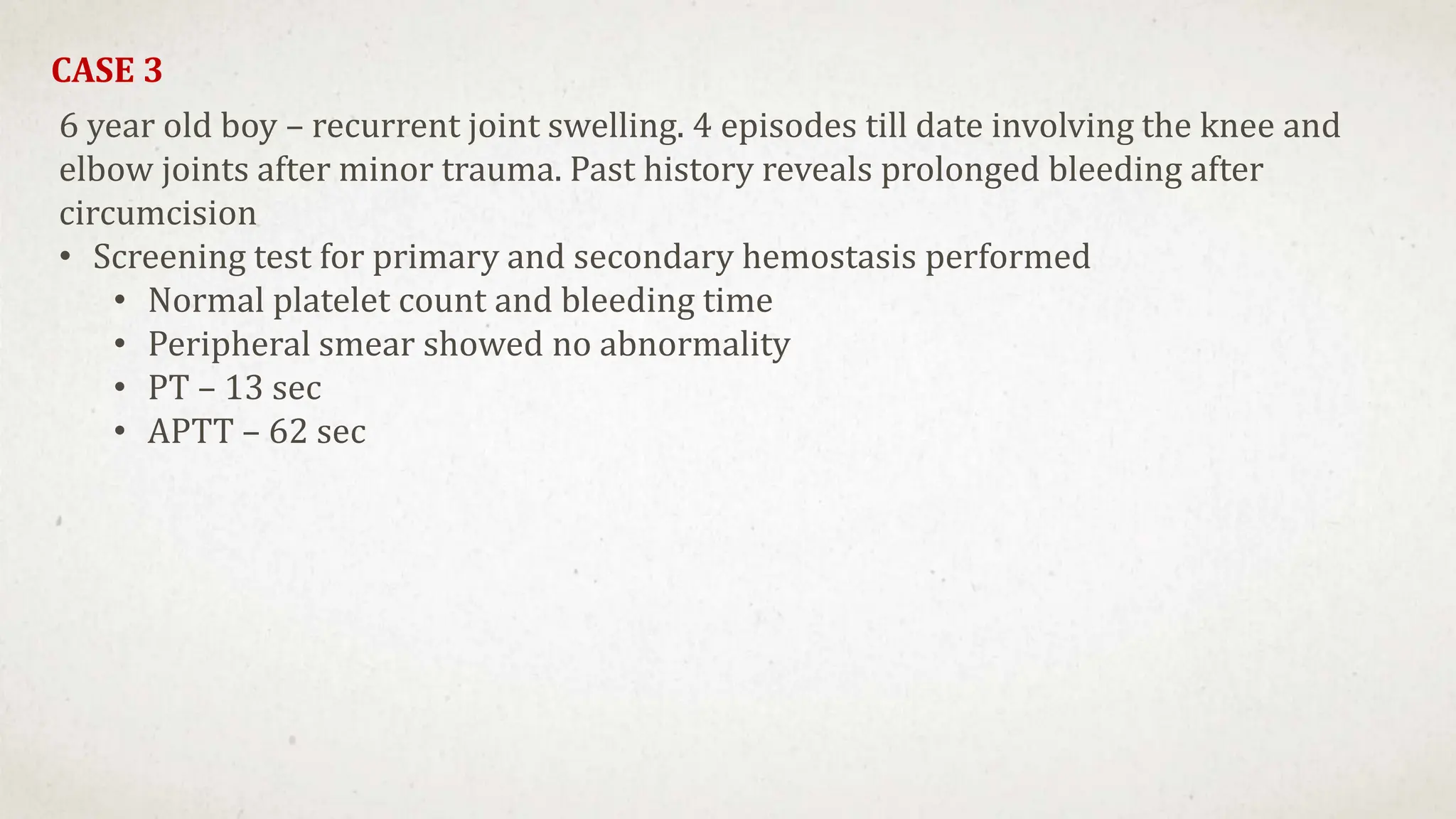 CASE 3
6 year old boy – recurrent joint swelling. 4 episodes till date involving the knee and
elbow joints after minor trauma. Past history reveals prolonged bleeding after
circumcision
• Screening test for primary and secondary hemostasis performed
• Normal platelet count and bleeding time
• Peripheral smear showed no abnormality
• PT – 13 sec
• APTT – 62 sec
 