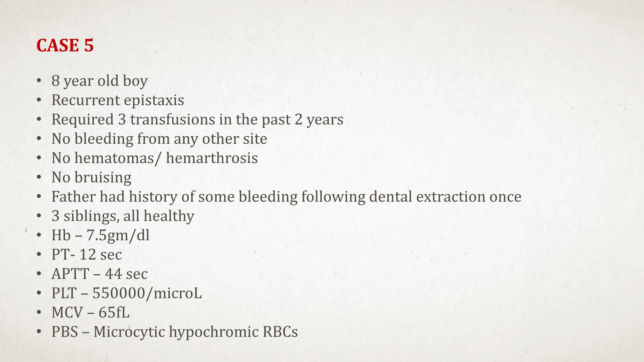 CASE 5
• 8 year old boy
• Recurrent epistaxis
• Required 3 transfusions in the past 2 years
• No bleeding from any other site
• No hematomas/ hemarthrosis
• No bruising
• Father had history of some bleeding following dental extraction once
• 3 siblings, all healthy
• Hb – 7.5gm/dl
• PT- 12 sec
• APTT – 44 sec
• PLT – 550000/microL
• MCV – 65fL
• PBS – Microcytic hypochromic RBCs
 