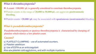What is thrombocytopenia?
 A count <100,000 /μL is generally considered to constitute thrombocytopenia.
Platelet counts in the range of 20,000 to 50,000/μL can aggravate posttraumatic
bleeding.
Platelet counts <20,000 /μL may be associated with spontaneous (nontraumatic) bleeding.
What is pseudothrombocytopenia?
Pseudothrombocytopenia or spurious thrombocytopenia is characterized by clumping of
platelets which mimics a low platelet count.
Causes?
1) PLATELET CLUMPING ~ use of automated counters.
2) Platelet satellitism
3) Use of EDTA as an anticoagulant
Also a/w platelet cold agglutinins, and with multiple myeloma.
 