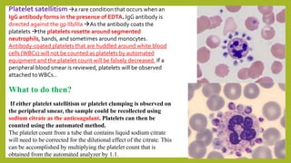 Platelet satellitism a rare condition that occurs when an
IgG antibody forms in the presence of EDTA. IgG antibody is
directed against the gp IIb/IIIa As the antibody coats the
platelets the platelets rosette around segmented
neutrophils, bands, and sometimes around monocytes.
Antibody-coated platelets that are huddled around white blood
cells (WBCs) will not be counted as platelets by automated
equipment and the platelet count will be falsely decreased. If a
peripheral blood smear is reviewed, platelets will be observed
attached toWBCs..
What to do then?
If either platelet satellitism or platelet clumping is observed on
the peripheral smear, the sample could be recollected using
sodium citrate as the anticoagulant. Platelets can then be
counted using the automated method.
The platelet count from a tube that contains liquid sodium citrate
will need to be corrected for the dilutional effect of the citrate. This
can be accomplished by multiplying the platelet count that is
obtained from the automated analyzer by 1.1.
 
