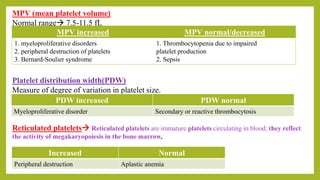 MPV (mean platelet volume)
Normal range 7.5-11.5 fL
MPV increased MPV normal/decreased
1. myeloproliferative disorders
2. peripheral destruction of platelets
3. Bernard-Soulier syndrome
1. Thrombocytopenia due to impaired
platelet production
2. Sepsis
Platelet distribution width(PDW)
Measure of degree of variation in platelet size.
PDW increased PDW normal
Myeloproliferative disorder Secondary or reactive thrombocytosis
Reticulated platelets Reticulated platelets are immature platelets circulating in blood; they reflect
the activity of megakaryopoiesis in the bone marrow.
Increased Normal
Peripheral destruction Aplastic anemia
 