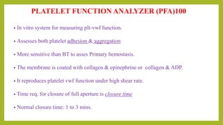 PLATELET FUNCTION ANALYZER (PFA)100
• In vitro system for measuring plt-vwf function.
• Assesses both platelet adhesion & aggregation
• More sensitive than BT to asses Primary hemostasis.
• The membrane is coated with collagen & epinephrine or collagen & ADP.
• It reproduces platelet vwf function under high shear rate.
• Time req. for closure of full aperture is closure time
• Normal closure time: 1 to 3 mins.
 