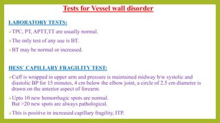 Tests for Vessel wall disorder
LABORATORY TESTS:
TPC, PT, APTT,TT are usually normal.
The only test of any use is BT.
BT may be normal or increased.
HESS` CAPILLARY FRAGILITY TEST:
Cuff is wrapped in upper arm and pressure is maintained midway b/w systolic and
diastolic BP for 15 minutes, 4 cm below the elbow joint, a circle of 2.5 cm diameter is
drawn on the anterior aspect of forearm.
Upto 10 new hemorrhagic spots are normal.
But >20 new spots are always pathological.
This is positive in increased capillary fragility, ITP.
 