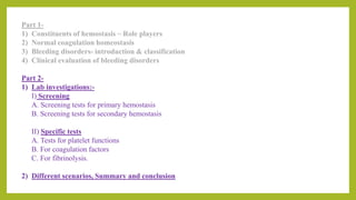Part 1-
1) Constituents of hemostasis ~ Role players
2) Normal coagulation homeostasis
3) Bleeding disorders- introduction & classification
4) Clinical evaluation of bleeding disorders
Part 2-
1) Lab investigations:-
I) Screening
A. Screening tests for primary hemostasis
B. Screening tests for secondary hemostasis
II) Specific tests
A. Tests for platelet functions
B. For coagulation factors
C. For fibrinolysis.
2) Different scenarios, Summary and conclusion
 